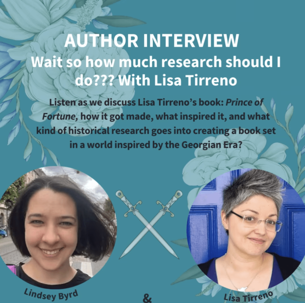 Images is a picture of writers Lindsey Byrd and Lisa Tirreno, with text saying "AUTHOR INTERVIEW. Wait so how much research should I do??? With Lisa Tirreno. Listen as we discuss Lisa Tirreno's book Prince of Fortune, how it got made, what inspired it, and what kind of historical research goes into creating a book set in a world inspired by the Georgian Era